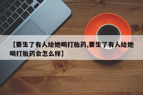 打胎药/堕胎药/流产药私人联系微信【要生了有人给她喝打胎药,要生了有人给她喝打胎药会怎么样】