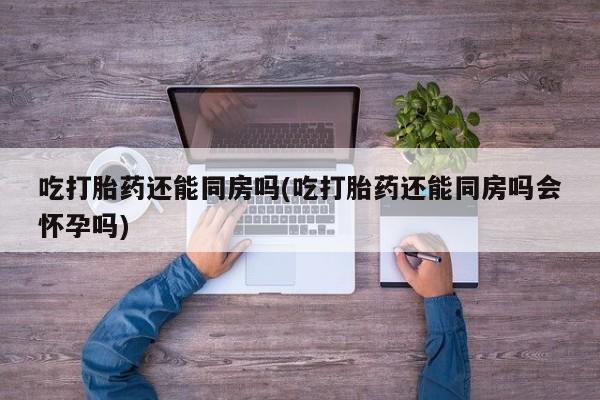 打胎药/堕胎药/流产药私人联系微信吃打胎药还能同房吗(吃打胎药还能同房吗会怀孕吗)