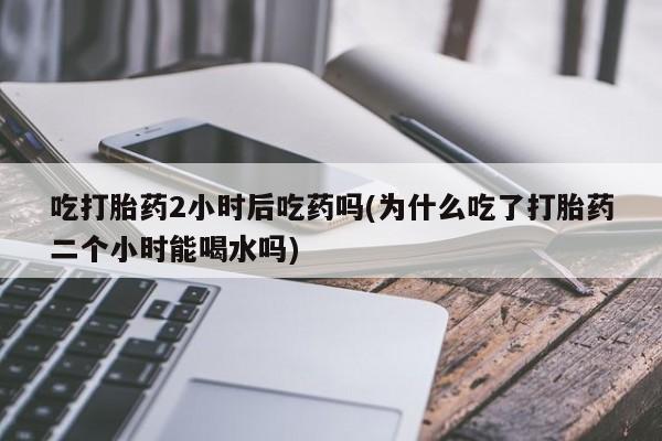 打胎药/堕胎药/流产药私人联系微信吃打胎药2小时后吃药吗(为什么吃了打胎药二个小时能喝水吗)