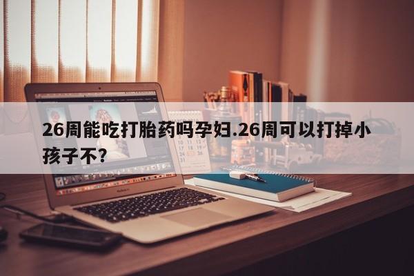 打胎药/堕胎药/流产药私人联系微信26周能吃打胎药吗孕妇.26周可以打掉小孩子不？