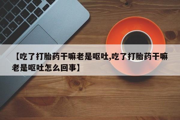打胎药/堕胎药/流产药私人联系微信【吃了打胎药干嘛老是呕吐,吃了打胎药干嘛老是呕吐怎么回事】