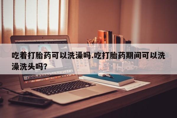 打胎药/堕胎药/流产药私人联系微信吃着打胎药可以洗澡吗.吃打胎药期间可以洗澡洗头吗？