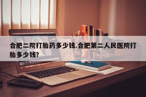 打胎药/堕胎药/流产药私人联系微信合肥二院打胎药多少钱.合肥第二人民医院打胎多少钱？
