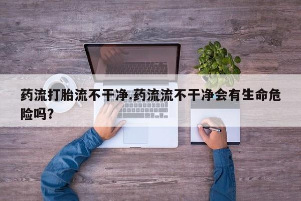 打胎药/堕胎药/流产药私人联系微信药流打胎流不干净.药流流不干净会有生命危险吗？