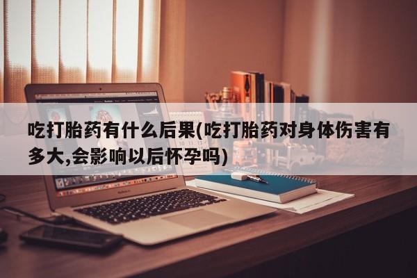 打胎药/堕胎药/流产药私人联系微信吃打胎药有什么后果(吃打胎药对身体伤害有多大,会影响以后怀孕吗)