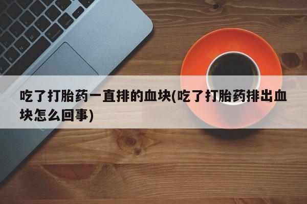 打胎药/堕胎药/流产药私人联系微信吃了打胎药一直排的血块(吃了打胎药排出血块怎么回事)