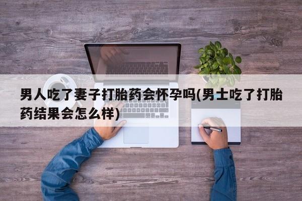 打胎药/堕胎药/流产药私人联系微信男人吃了妻子打胎药会怀孕吗(男士吃了打胎药结果会怎么样)