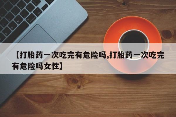 打胎药/堕胎药/流产药私人联系微信【打胎药一次吃完有危险吗,打胎药一次吃完有危险吗女性】