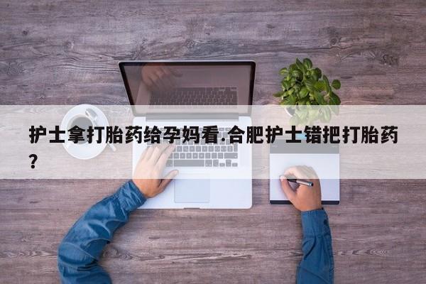 打胎药/堕胎药/流产药私人联系微信护士拿打胎药给孕妈看.合肥护士错把打胎药？