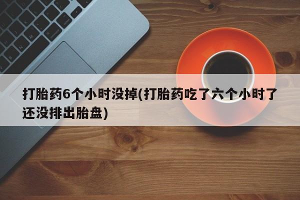 打胎药/堕胎药/流产药私人联系微信打胎药6个小时没掉(打胎药吃了六个小时了还没排出胎盘)