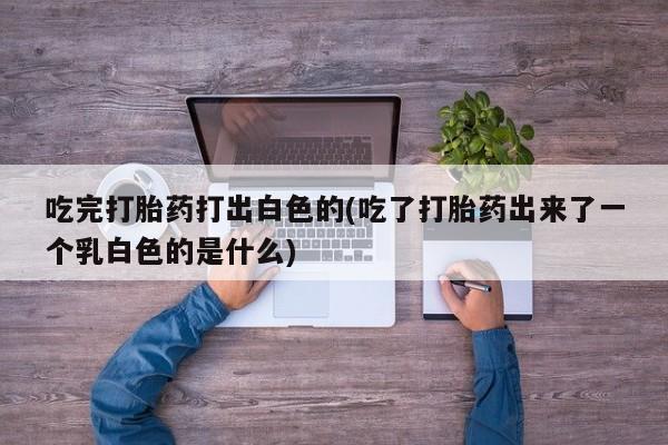 打胎药/堕胎药/流产药私人联系微信吃完打胎药打出白色的(吃了打胎药出来了一个乳白色的是什么)