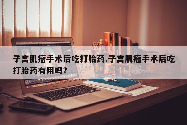 打胎药/堕胎药/流产药私人联系微信子宫肌瘤手术后吃打胎药.子宫肌瘤手术后吃打胎药有用吗？