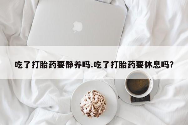 打胎药/堕胎药/流产药私人联系微信吃了打胎药要静养吗.吃了打胎药要休息吗？
